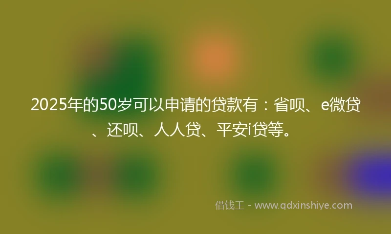 2025年的50岁可以申请的贷款有：省呗、e微贷、还呗、人人贷、平安i贷等。