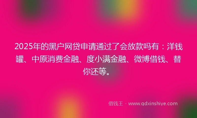 2025年的黑户网贷申请通过了会放款吗有：洋钱罐、中原消费金融、度小满金融、微博借钱、替你还等。