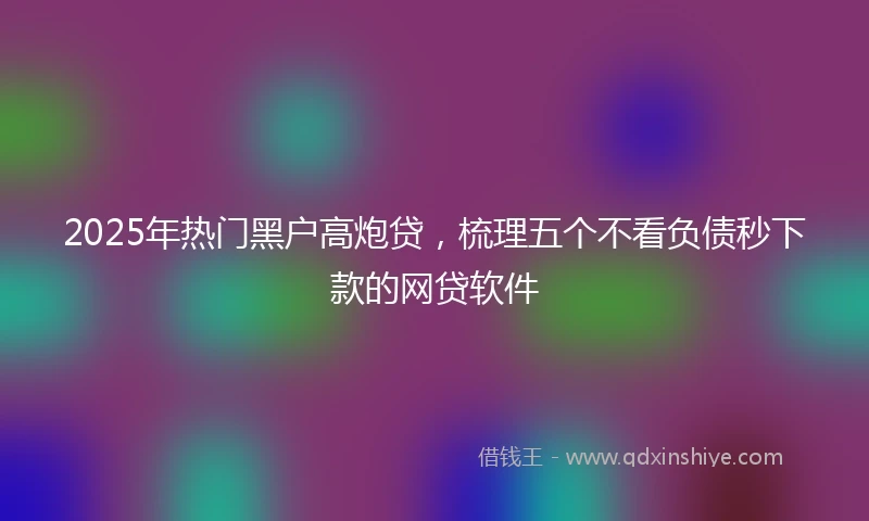 2025年热门黑户高炮贷，梳理五个不看负债秒下款的网贷软件