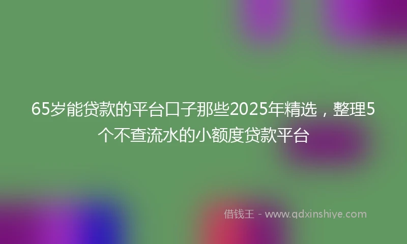 65岁能贷款的平台口子那些2025年精选，整理5个不查流水的小额度贷款平台