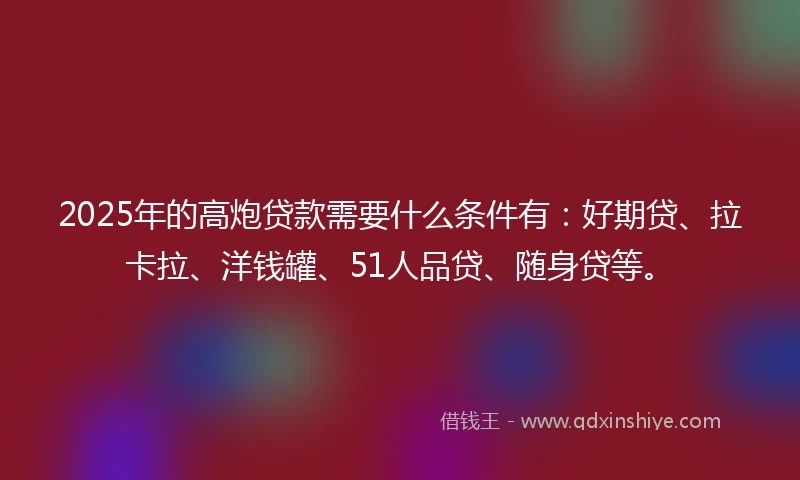 2025年的高炮贷款需要什么条件有：好期贷、拉卡拉、洋钱罐、51人品贷、随身贷等。