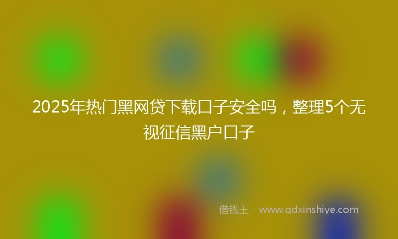 2025年热门黑网贷下载口子安全吗，整理5个无视征信黑户口子