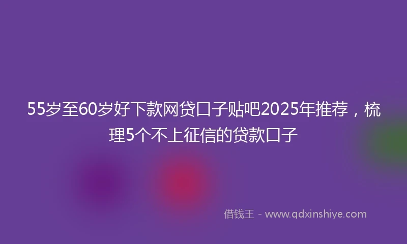 55岁至60岁好下款网贷口子贴吧2025年推荐，梳理5个不上征信的贷款口子