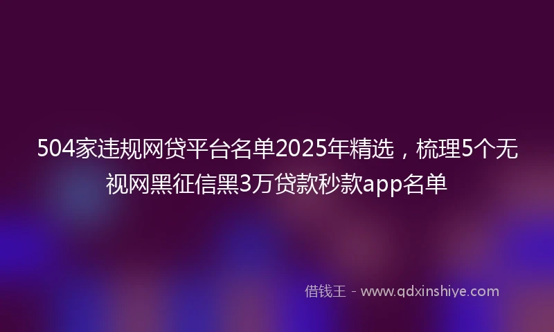 504家违规网贷平台名单2025年精选，梳理5个无视网黑征信黑3万贷款秒款app名单