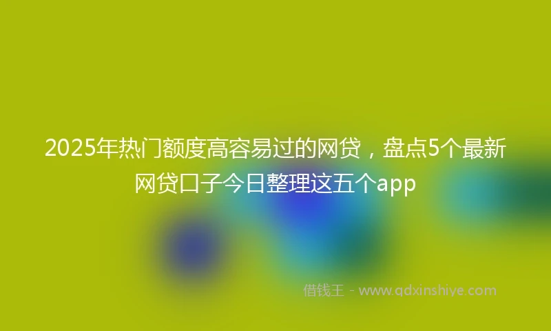 2025年热门额度高容易过的网贷，盘点5个最新网贷口子今日整理这五个app