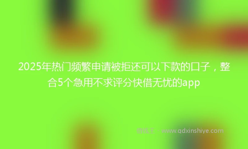 2025年热门频繁申请被拒还可以下款的口子，整合5个急用不求评分快借无忧的app