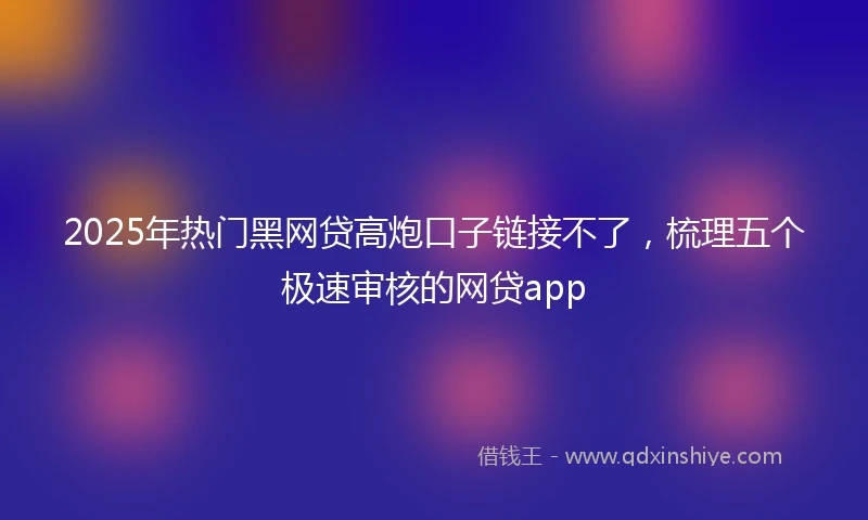 2025年热门黑网贷高炮口子链接不了，梳理五个极速审核的网贷app