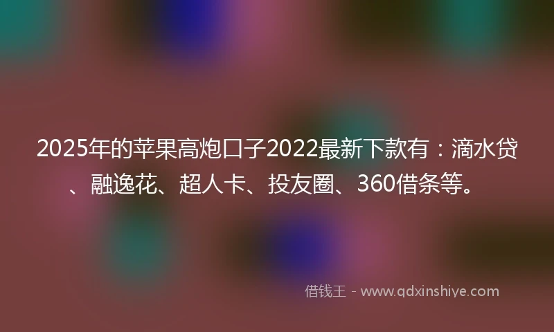 2025年的苹果高炮口子2022最新下款有：滴水贷、融逸花、超人卡、投友圈、360借条等。