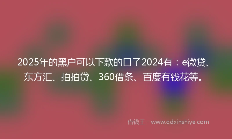 2025年的黑户可以下款的口子2024有：e微贷、东方汇、拍拍贷、360借条、百度有钱花等。