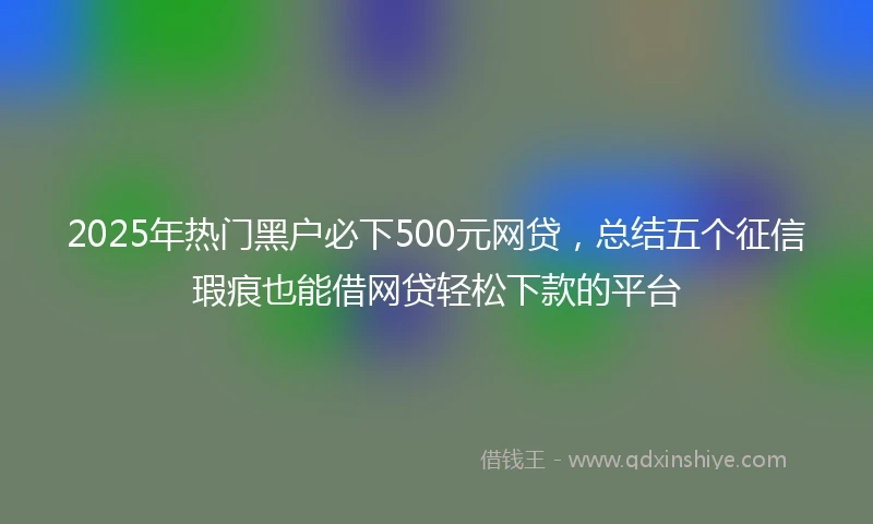 2025年热门黑户必下500元网贷，总结五个征信瑕疵也能借网贷轻松下款的平台