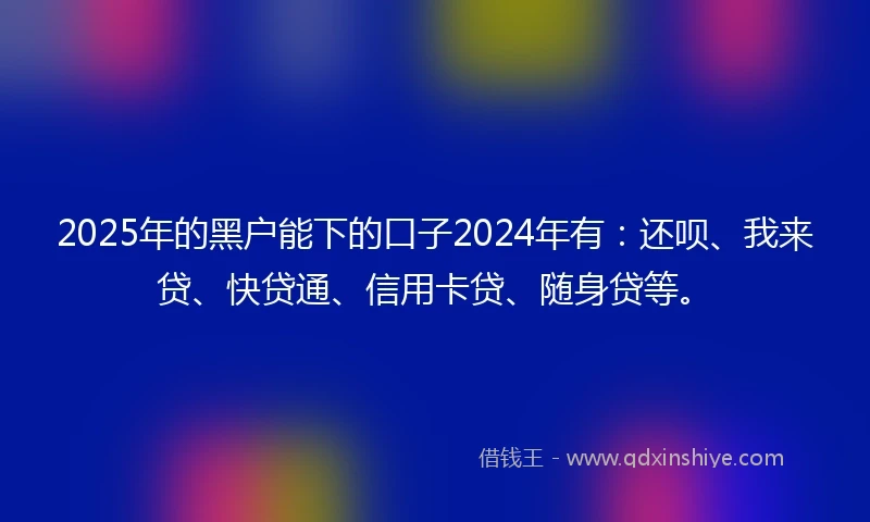 2025年的黑户能下的口子2024年有：还呗、我来贷、快贷通、信用卡贷、随身贷等。