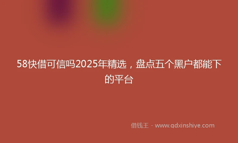 58快借可信吗2025年精选，盘点五个黑户都能下的平台