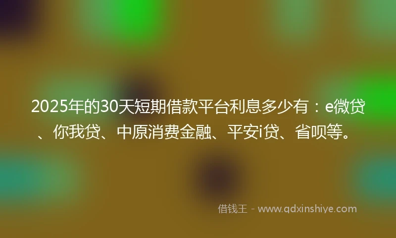 2025年的30天短期借款平台利息多少有：e微贷、你我贷、中原消费金融、平安i贷、省呗等。