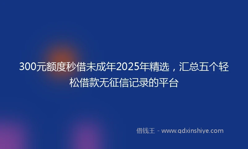 300元额度秒借未成年2025年精选，汇总五个轻松借款无征信记录的平台