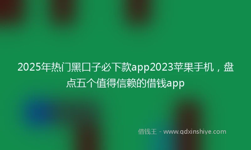 2025年热门黑口子必下款app2023苹果手机，盘点五个值得信赖的借钱app