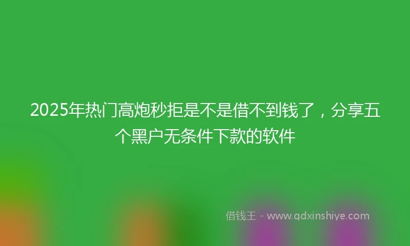 2025年热门高炮秒拒是不是借不到钱了，分享五个黑户无条件下款的软件