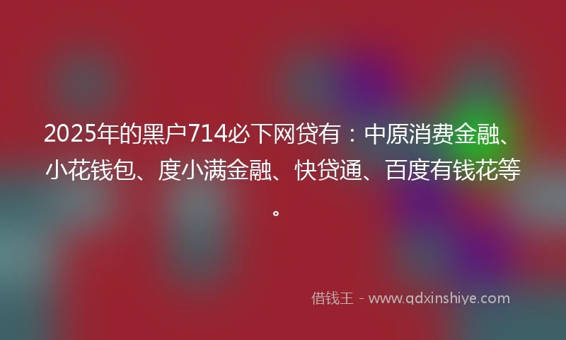 2025年的黑户714必下网贷有：中原消费金融、小花钱包、度小满金融、快贷通、百度有钱花等。