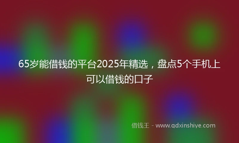 65岁能借钱的平台2025年精选，盘点5个手机上可以借钱的口子