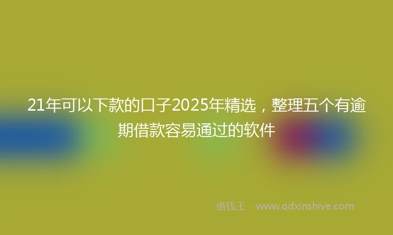 21年可以下款的口子2025年精选，整理五个有逾期借款容易通过的软件