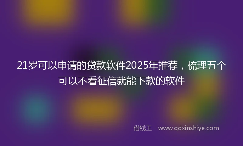 21岁可以申请的贷款软件2025年推荐，梳理五个可以不看征信就能下款的软件