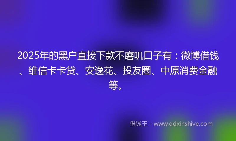 2025年的黑户直接下款不磨叽口子有：微博借钱、维信卡卡贷、安逸花、投友圈、中原消费金融等。