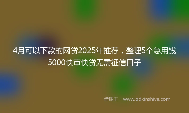 4月可以下款的网贷2025年推荐，整理5个急用钱5000快审快贷无需征信口子