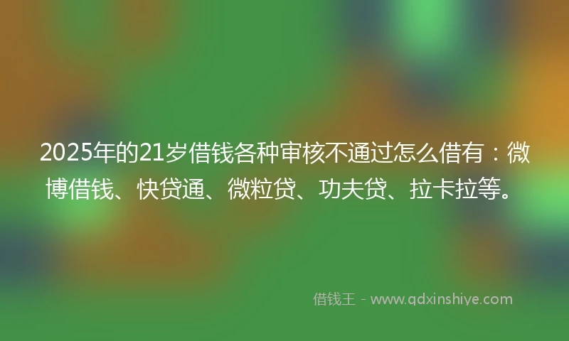 2025年的21岁借钱各种审核不通过怎么借有：微博借钱、快贷通、微粒贷、功夫贷、拉卡拉等。