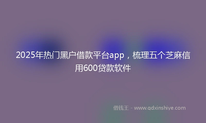 2025年热门黑户借款平台app，梳理五个芝麻信用600贷款软件