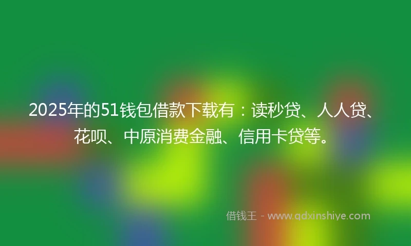 2025年的51钱包借款下载有：读秒贷、人人贷、花呗、中原消费金融、信用卡贷等。