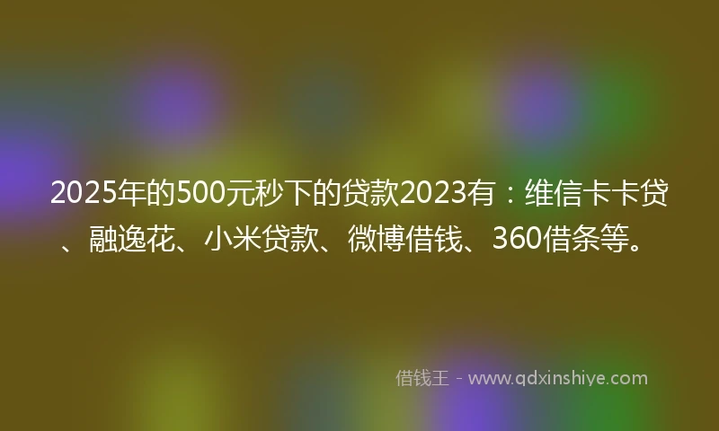 2025年的500元秒下的贷款2023有：维信卡卡贷、融逸花、小米贷款、微博借钱、360借条等。