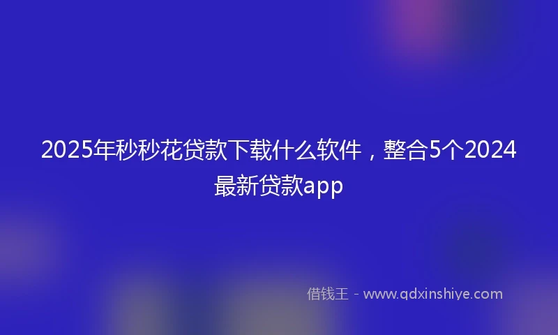 2025年秒秒花贷款下载什么软件，整合5个2024最新贷款app
