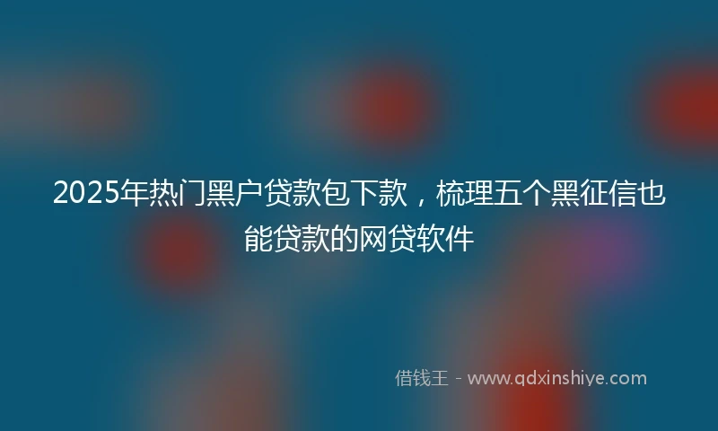 2025年热门黑户贷款包下款，梳理五个黑征信也能贷款的网贷软件