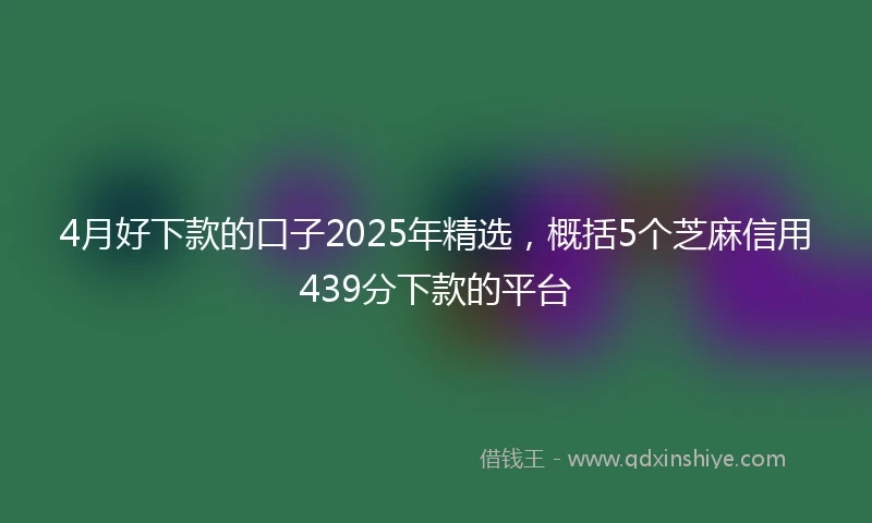 4月好下款的口子2025年精选，概括5个芝麻信用439分下款的平台