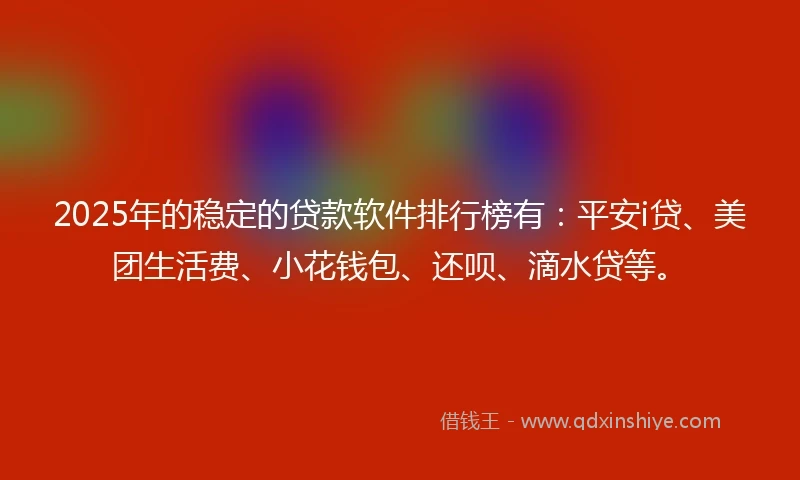 2025年的稳定的贷款软件排行榜有：平安i贷、美团生活费、小花钱包、还呗、滴水贷等。