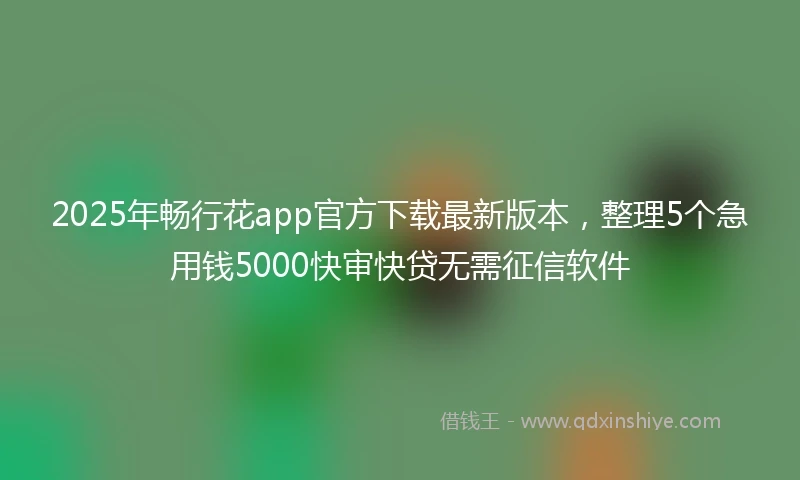 2025年畅行花app官方下载最新版本，整理5个急用钱5000快审快贷无需征信软件