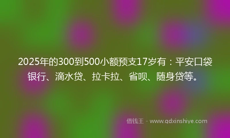 2025年的300到500小额预支17岁有：平安口袋银行、滴水贷、拉卡拉、省呗、随身贷等。