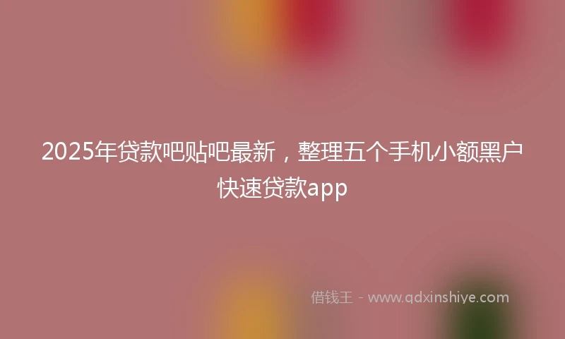 2025年贷款吧贴吧最新，整理五个手机小额黑户快速贷款app