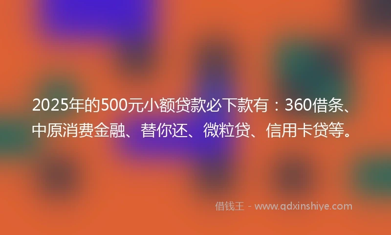 2025年的500元小额贷款必下款有：360借条、中原消费金融、替你还、微粒贷、信用卡贷等。