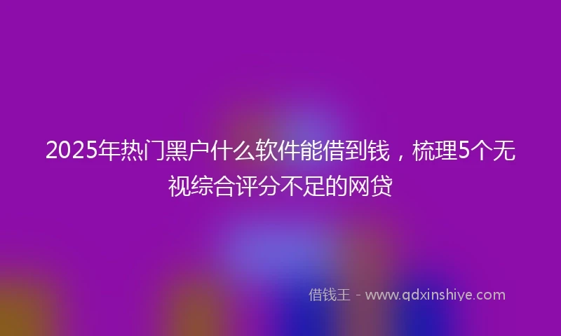 2025年热门黑户什么软件能借到钱，梳理5个无视综合评分不足的网贷