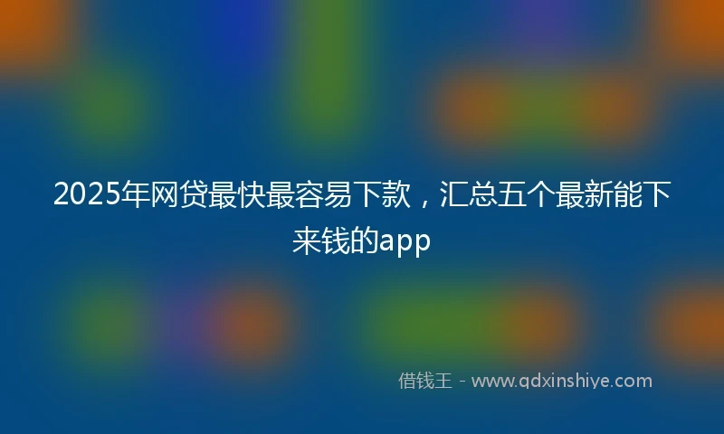2025年网贷最快最容易下款，汇总五个最新能下来钱的app