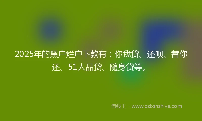 2025年的黑户烂户下款有：你我贷、还呗、替你还、51人品贷、随身贷等。
