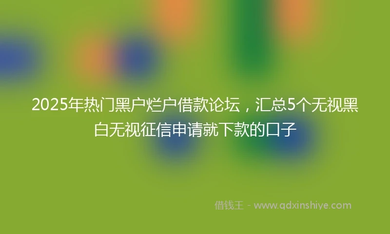 2025年热门黑户烂户借款论坛，汇总5个无视黑白无视征信申请就下款的口子