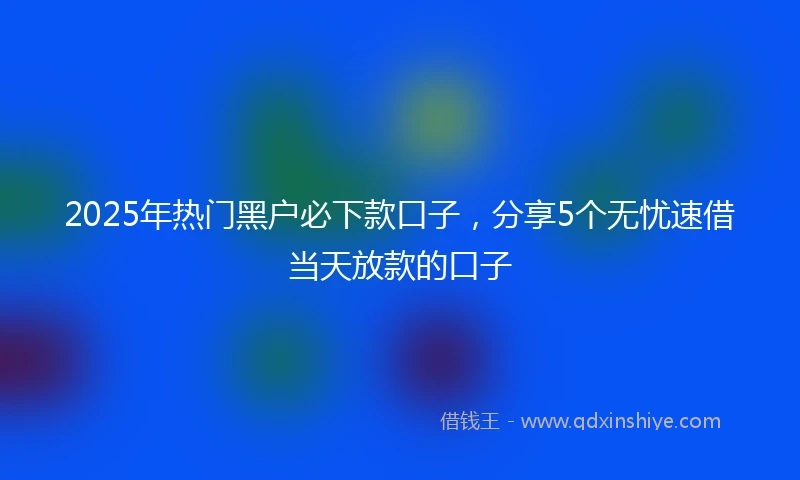 2025年热门黑户必下款口子，分享5个无忧速借当天放款的口子
