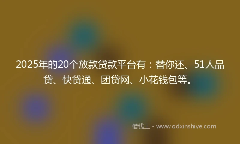2025年的20个放款贷款平台有：替你还、51人品贷、快贷通、团贷网、小花钱包等。