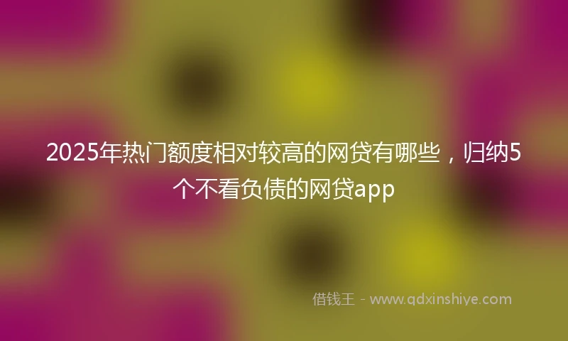 2025年热门额度相对较高的网贷有哪些，归纳5个不看负债的网贷app