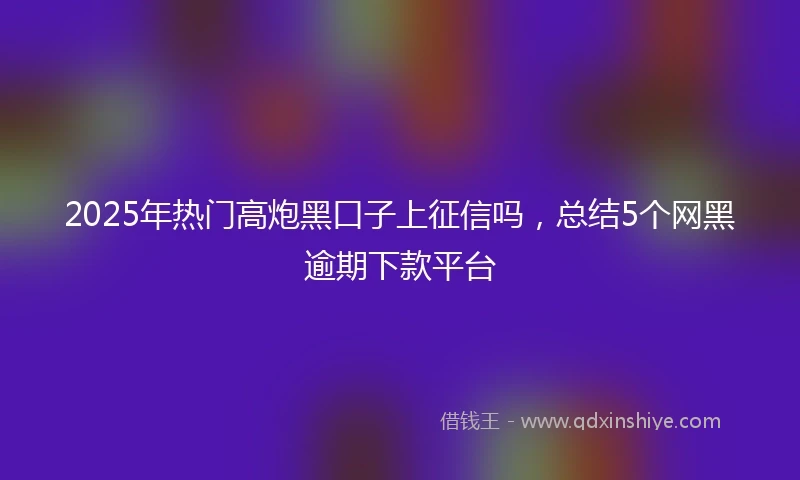 2025年热门高炮黑口子上征信吗，总结5个网黑逾期下款平台