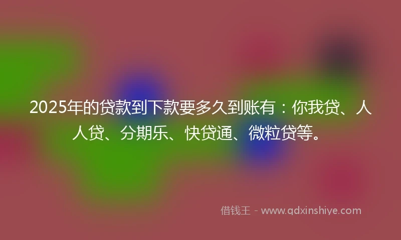 2025年的贷款到下款要多久到账有：你我贷、人人贷、分期乐、快贷通、微粒贷等。
