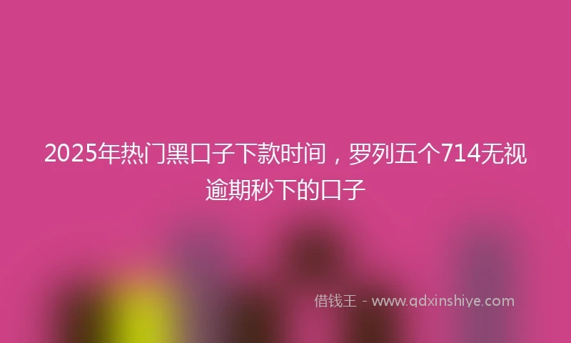 2025年热门黑口子下款时间，罗列五个714无视逾期秒下的口子