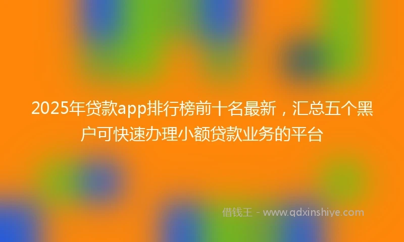 2025年贷款app排行榜前十名最新，汇总五个黑户可快速办理小额贷款业务的平台
