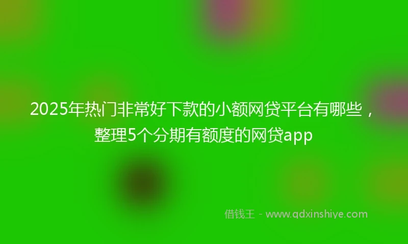 2025年热门非常好下款的小额网贷平台有哪些，整理5个分期有额度的网贷app